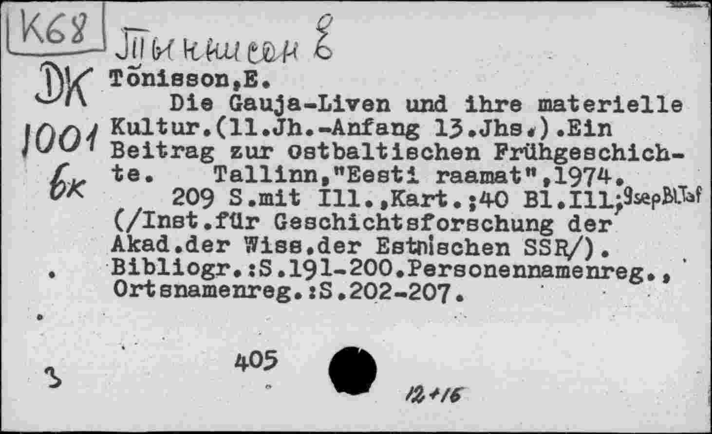 ﻿Ju (иклш Ж
/ООЇ
Tonisson,E.
Die Gauja-Liven und ihre materielle Kultur.(11.Jh.-Anfang 13.Jhs,).Ein Beitrag zur ostbaltischen Frühgeschichte. Tallinn,"Eesti raamat",1974.
209 S.mit Ill.,Kart.;40 Bl.IlLjîsepÂW (/Inst.für Geschichtsforschung der Akad.der Wise,der Estnischen SSfy/). Bibliogr.:S.191-200.Personennamenreg.,' Ortsnamenreg.:S.202-207.
405
